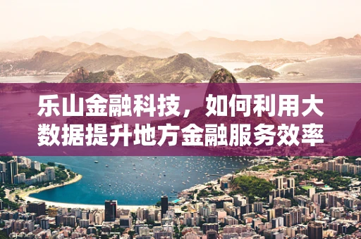 乐山金融科技，如何利用大数据提升地方金融服务效率？