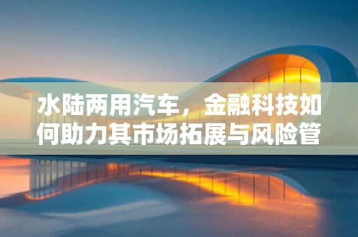 水陆两用汽车，金融科技如何助力其市场拓展与风险管理？