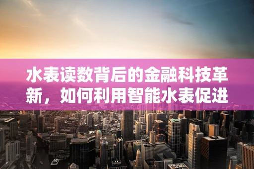 水表读数背后的金融科技革新，如何利用智能水表促进水资源管理和家庭财务透明？