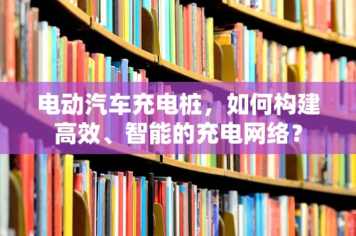 电动汽车充电桩，如何构建高效、智能的充电网络？