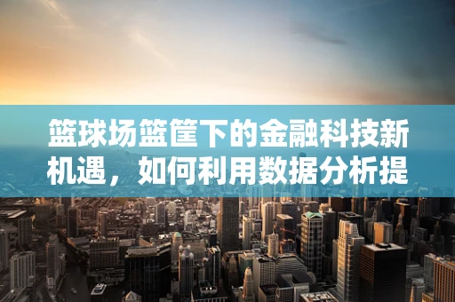 篮球场篮筐下的金融科技新机遇，如何利用数据分析提升观赛体验？