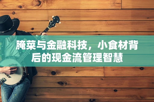 腌菜与金融科技，小食材背后的现金流管理智慧