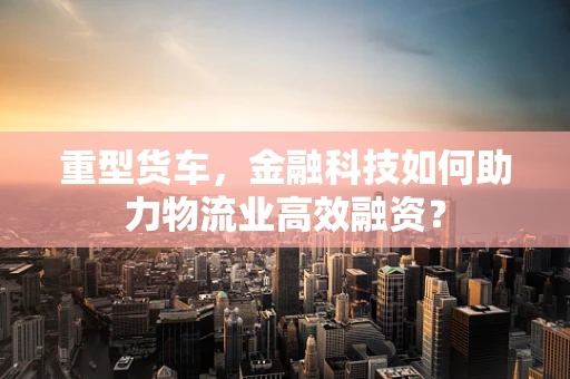 重型货车，金融科技如何助力物流业高效融资？