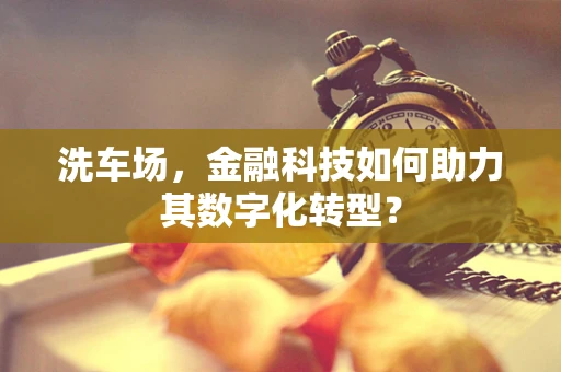洗车场，金融科技如何助力其数字化转型？