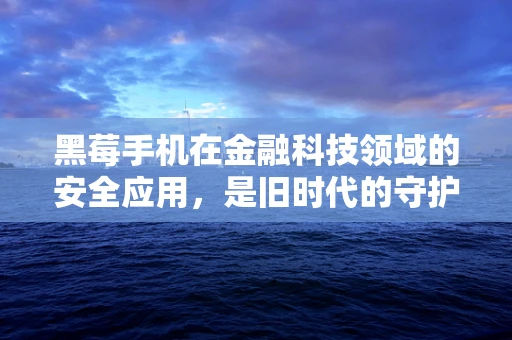 黑莓手机在金融科技领域的安全应用，是旧时代的守护者还是新时代的弃子？