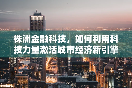 株洲金融科技，如何利用科技力量激活城市经济新引擎？