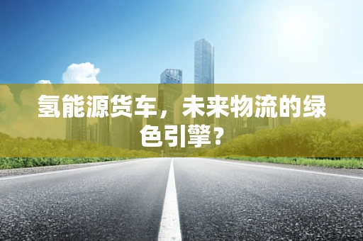 氢能源货车，未来物流的绿色引擎？