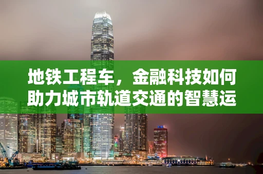 地铁工程车，金融科技如何助力城市轨道交通的智慧运维？