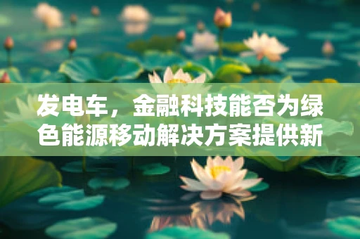 发电车，金融科技能否为绿色能源移动解决方案提供新动力？
