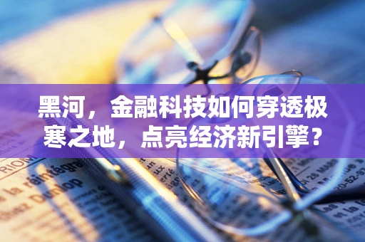 黑河，金融科技如何穿透极寒之地，点亮经济新引擎？