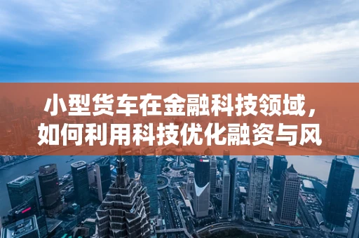 小型货车在金融科技领域，如何利用科技优化融资与风险管理？