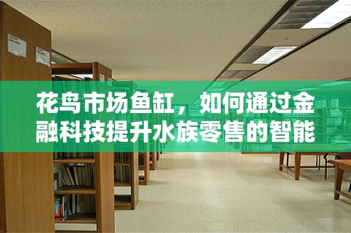 花鸟市场鱼缸，如何通过金融科技提升水族零售的智能化与可持续性？