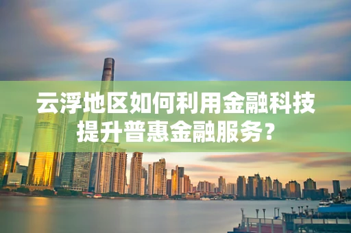 云浮地区如何利用金融科技提升普惠金融服务？