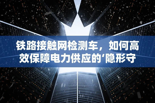 铁路接触网检测车，如何高效保障电力供应的‘隐形守护者’？