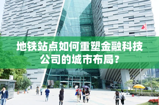 地铁站点如何重塑金融科技公司的城市布局？