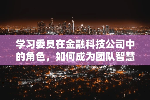 学习委员在金融科技公司中的角色，如何成为团队智慧与创新的催化剂？