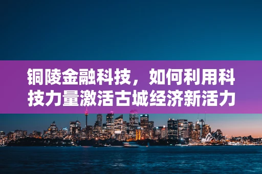 铜陵金融科技，如何利用科技力量激活古城经济新活力？