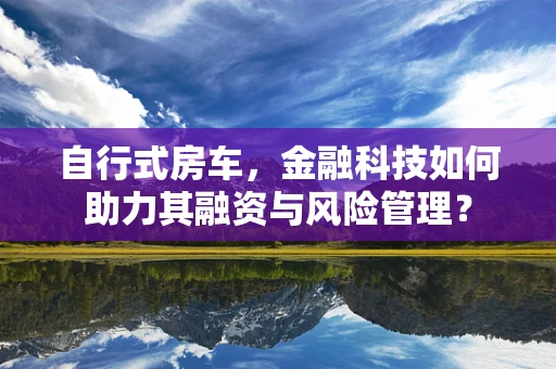 自行式房车，金融科技如何助力其融资与风险管理？