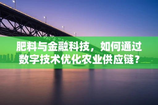 肥料与金融科技，如何通过数字技术优化农业供应链？
