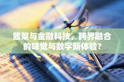 酱菜与金融科技，跨界融合的味觉与数字新体验？