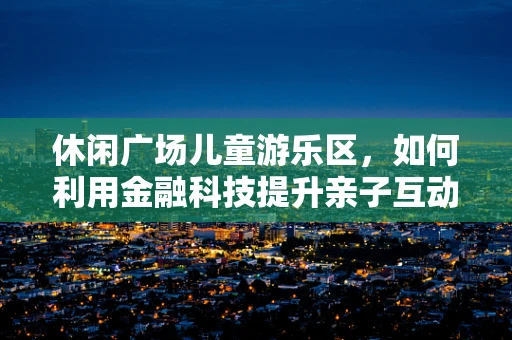 休闲广场儿童游乐区，如何利用金融科技提升亲子互动体验？