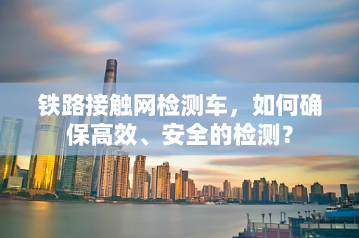 铁路接触网检测车，如何确保高效、安全的检测？