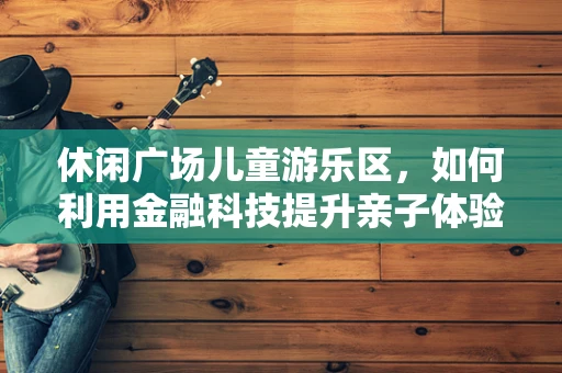 休闲广场儿童游乐区，如何利用金融科技提升亲子体验与安全管理？