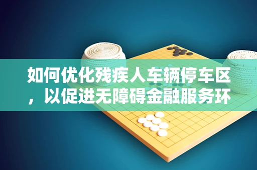 如何优化残疾人车辆停车区，以促进无障碍金融服务环境的构建？