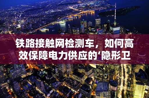 铁路接触网检测车，如何高效保障电力供应的‘隐形卫士’？