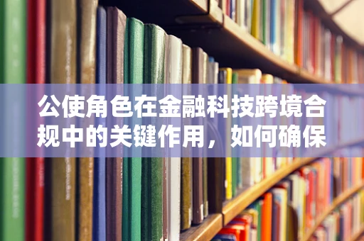 公使角色在金融科技跨境合规中的关键作用，如何确保国际业务的安全与效率？