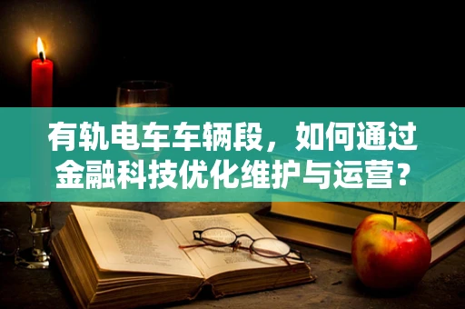 有轨电车车辆段，如何通过金融科技优化维护与运营？