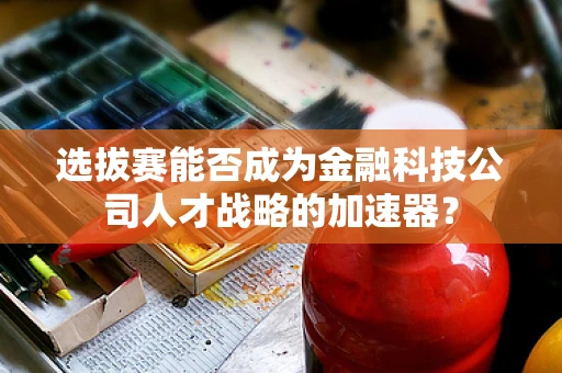 选拔赛能否成为金融科技公司人才战略的加速器？