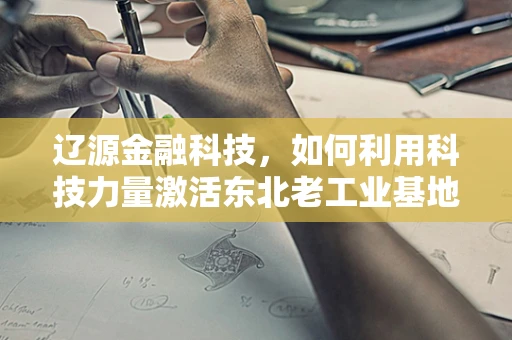 辽源金融科技，如何利用科技力量激活东北老工业基地的金融活力？