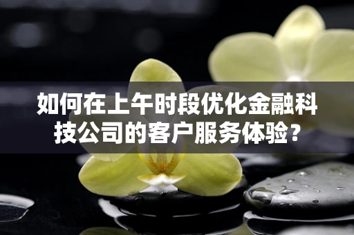 如何在上午时段优化金融科技公司的客户服务体验？