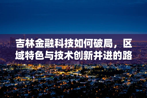 吉林金融科技如何破局，区域特色与技术创新并进的路径探索？