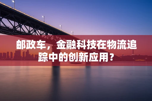 邮政车，金融科技在物流追踪中的创新应用？