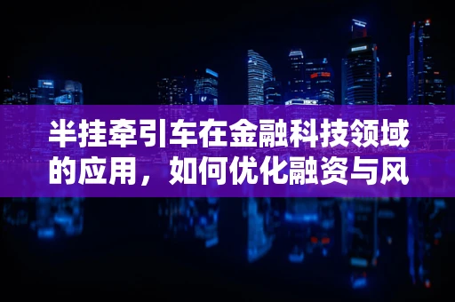 半挂牵引车在金融科技领域的应用，如何优化融资与风险管理？