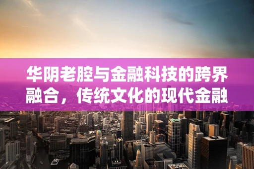华阴老腔与金融科技的跨界融合，传统文化的现代金融解读