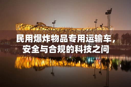 民用爆炸物品专用运输车，安全与合规的科技之问