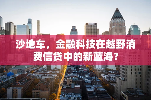 沙地车，金融科技在越野消费信贷中的新蓝海？