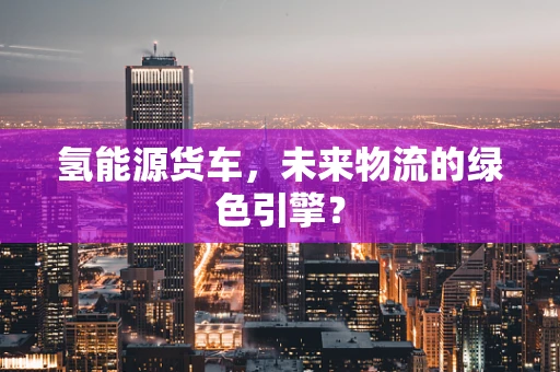 氢能源货车，未来物流的绿色引擎？