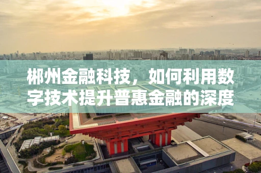 郴州金融科技，如何利用数字技术提升普惠金融的深度与广度？