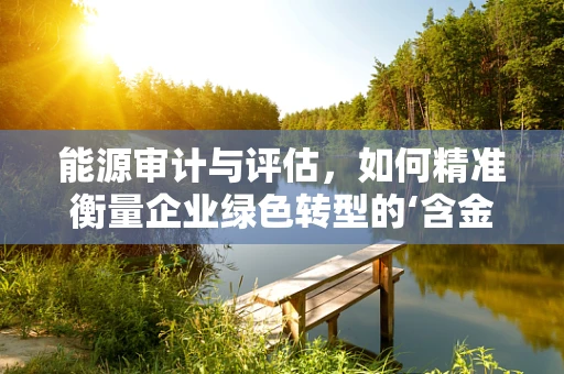 能源审计与评估，如何精准衡量企业绿色转型的‘含金量’？