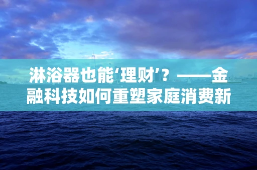 淋浴器也能‘理财’？——金融科技如何重塑家庭消费新场景