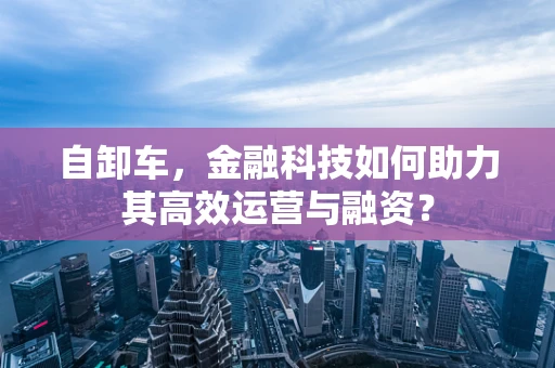 自卸车，金融科技如何助力其高效运营与融资？