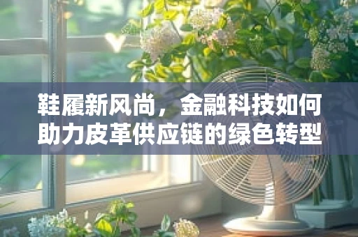 鞋履新风尚，金融科技如何助力皮革供应链的绿色转型？