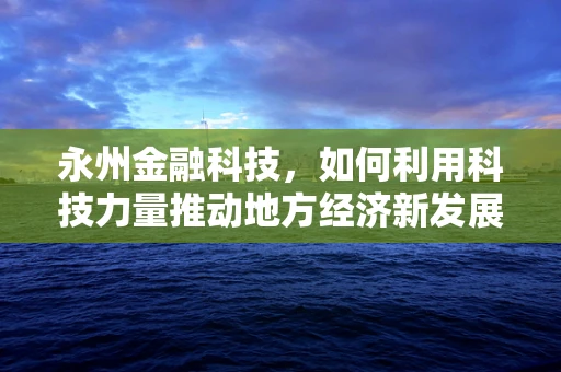 永州金融科技，如何利用科技力量推动地方经济新发展？