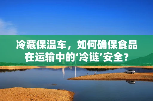 冷藏保温车，如何确保食品在运输中的‘冷链’安全？