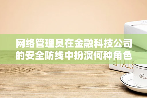 网络管理员在金融科技公司的安全防线中扮演何种角色？