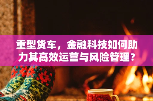 重型货车，金融科技如何助力其高效运营与风险管理？